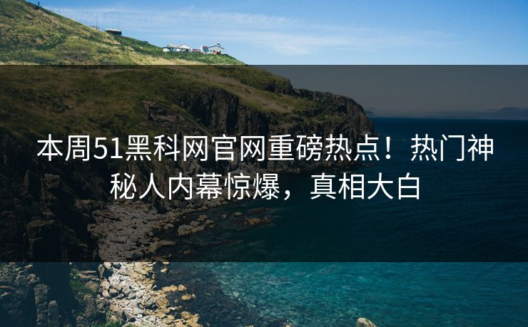 本周51黑科网官网重磅热点！热门神秘人内幕惊爆，真相大白