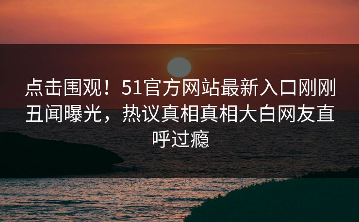 点击围观！51官方网站最新入口刚刚丑闻曝光，热议真相真相大白网友直呼过瘾