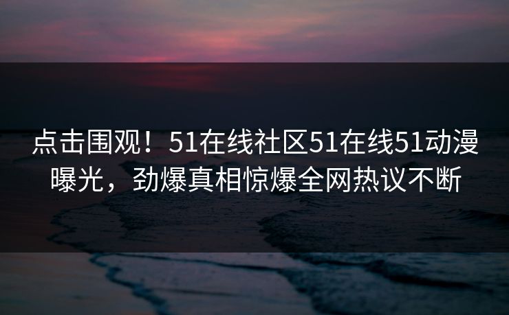 点击围观！51在线社区51在线51动漫曝光，劲爆真相惊爆全网热议不断