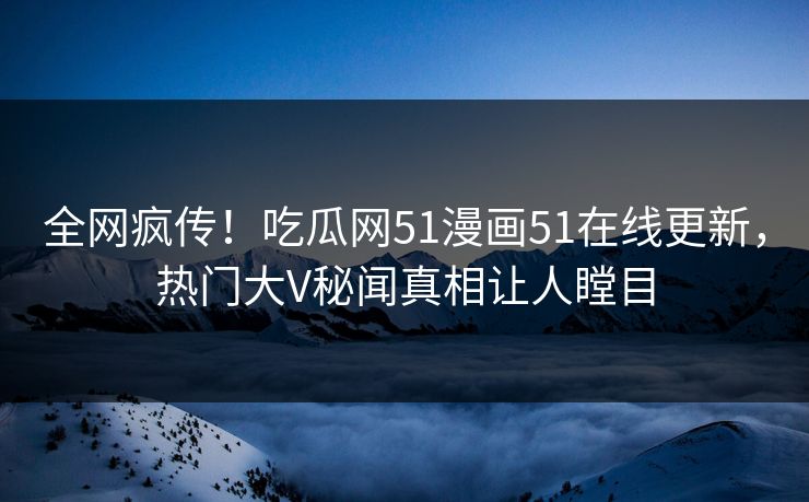 全网疯传！吃瓜网51漫画51在线更新，热门大V秘闻真相让人瞠目