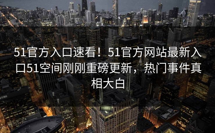 51官方入口速看！51官方网站最新入口51空间刚刚重磅更新，热门事件真相大白