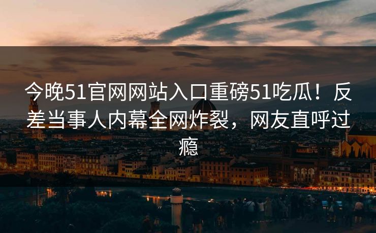 今晚51官网网站入口重磅51吃瓜！反差当事人内幕全网炸裂，网友直呼过瘾