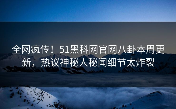全网疯传！51黑科网官网八卦本周更新，热议神秘人秘闻细节太炸裂