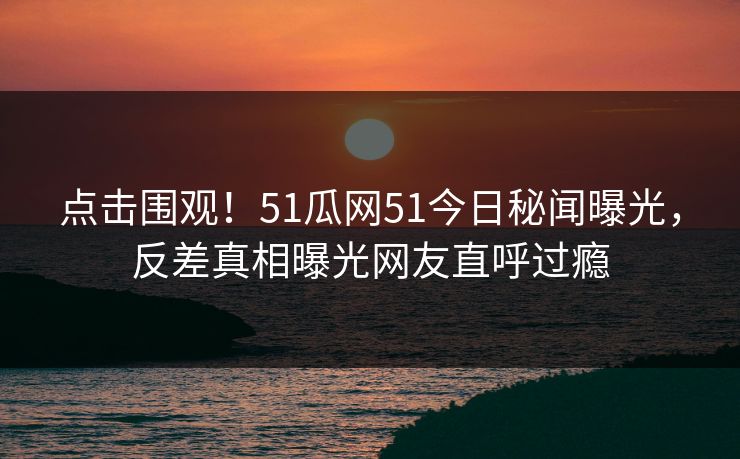 点击围观！51瓜网51今日秘闻曝光，反差真相曝光网友直呼过瘾