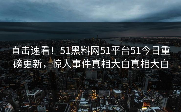 直击速看！51黑料网51平台51今日重磅更新，惊人事件真相大白真相大白