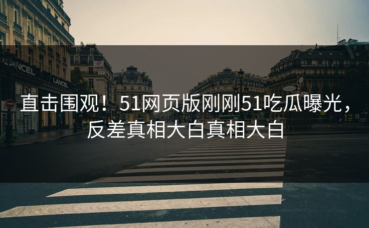 直击围观！51网页版刚刚51吃瓜曝光，反差真相大白真相大白