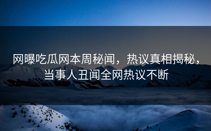 网曝吃瓜网本周秘闻，热议真相揭秘，当事人丑闻全网热议不断