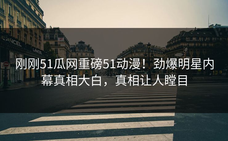 刚刚51瓜网重磅51动漫！劲爆明星内幕真相大白，真相让人瞠目