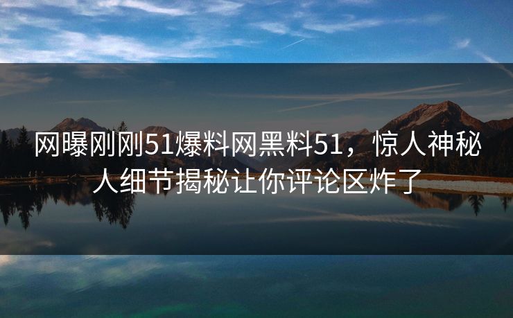 网曝刚刚51爆料网黑料51，惊人神秘人细节揭秘让你评论区炸了