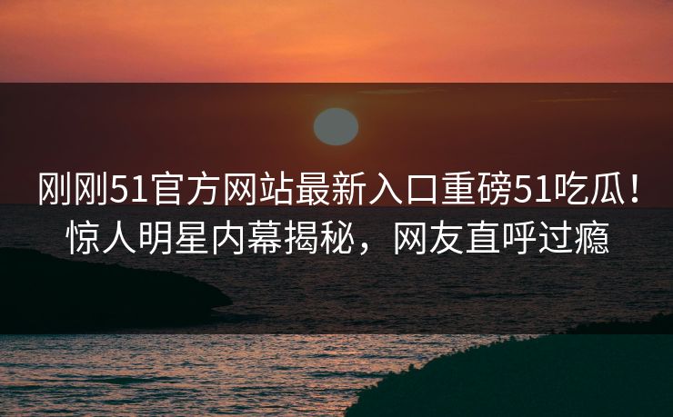 刚刚51官方网站最新入口重磅51吃瓜！惊人明星内幕揭秘，网友直呼过瘾