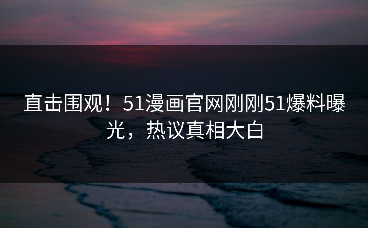 直击围观！51漫画官网刚刚51爆料曝光，热议真相大白