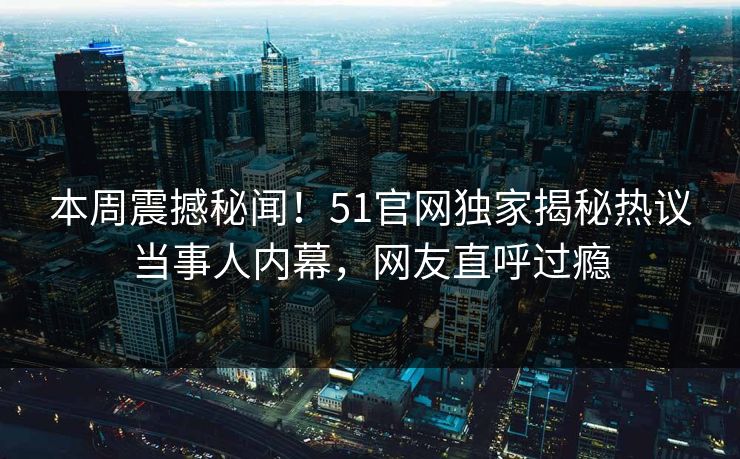 本周震撼秘闻！51官网独家揭秘热议当事人内幕，网友直呼过瘾