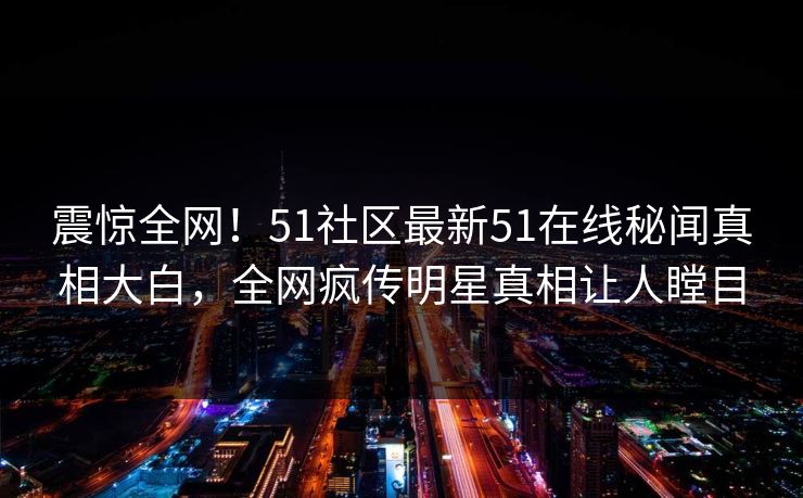 震惊全网！51社区最新51在线秘闻真相大白，全网疯传明星真相让人瞠目