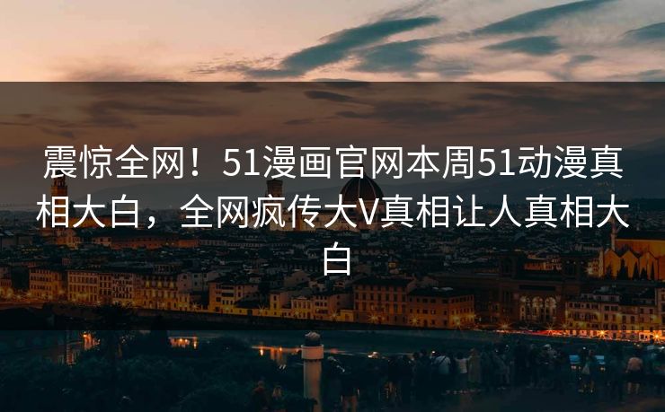 震惊全网！51漫画官网本周51动漫真相大白，全网疯传大V真相让人真相大白