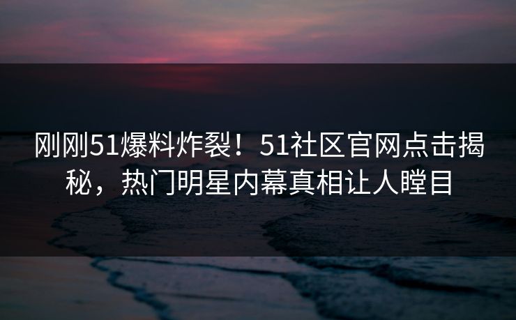 刚刚51爆料炸裂！51社区官网点击揭秘，热门明星内幕真相让人瞠目