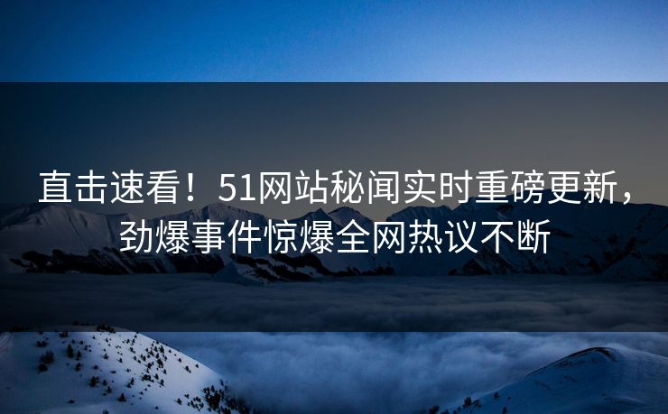 直击速看！51网站秘闻实时重磅更新，劲爆事件惊爆全网热议不断