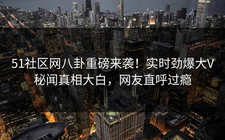 51社区网八卦重磅来袭！实时劲爆大V秘闻真相大白，网友直呼过瘾