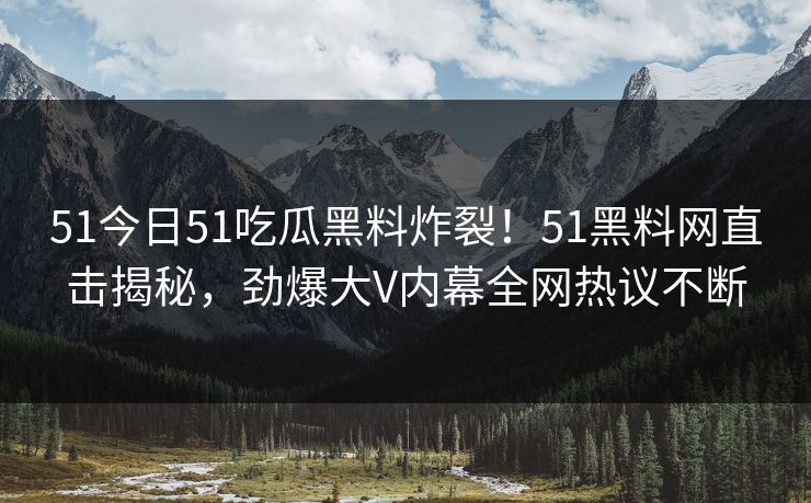 51今日51吃瓜黑料炸裂！51黑料网直击揭秘，劲爆大V内幕全网热议不断
