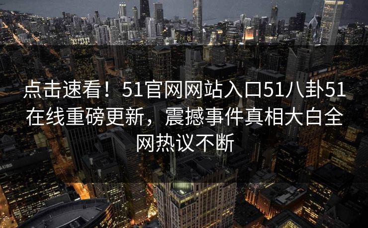 点击速看！51官网网站入口51八卦51在线重磅更新，震撼事件真相大白全网热议不断