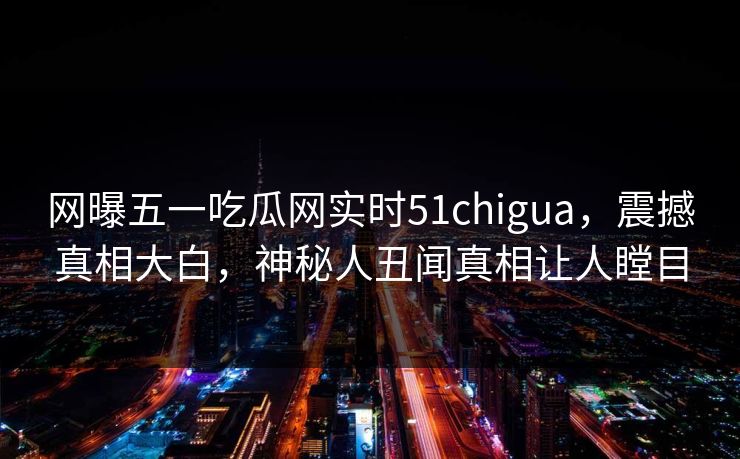 网曝五一吃瓜网实时51chigua，震撼真相大白，神秘人丑闻真相让人瞠目
