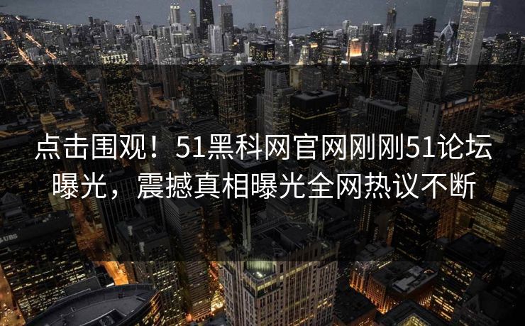 点击围观！51黑科网官网刚刚51论坛曝光，震撼真相曝光全网热议不断