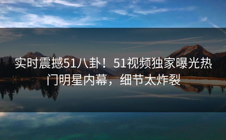 实时震撼51八卦！51视频独家曝光热门明星内幕，细节太炸裂