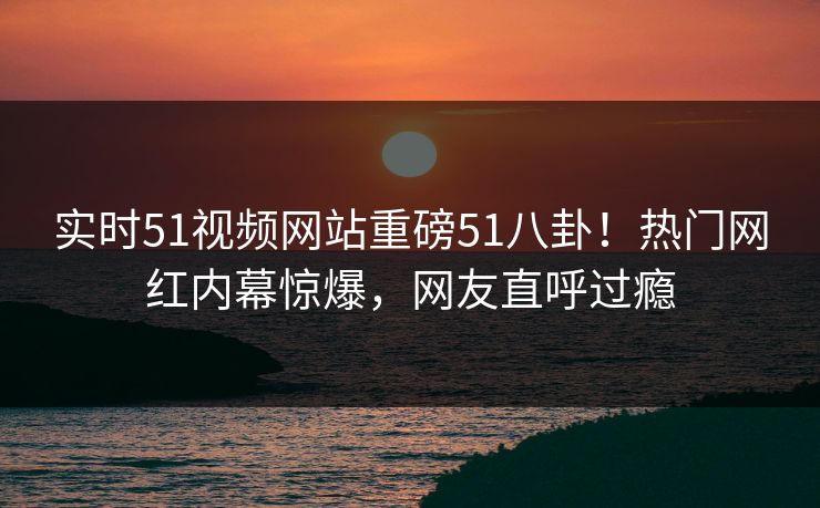 实时51视频网站重磅51八卦！热门网红内幕惊爆，网友直呼过瘾