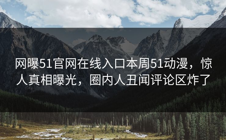 网曝51官网在线入口本周51动漫，惊人真相曝光，圈内人丑闻评论区炸了