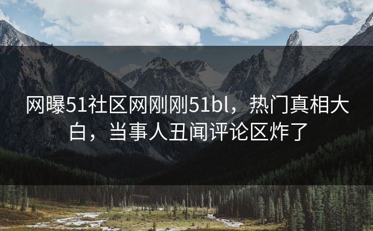 网曝51社区网刚刚51bl，热门真相大白，当事人丑闻评论区炸了