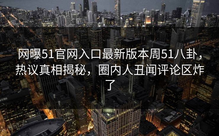 网曝51官网入口最新版本周51八卦，热议真相揭秘，圈内人丑闻评论区炸了