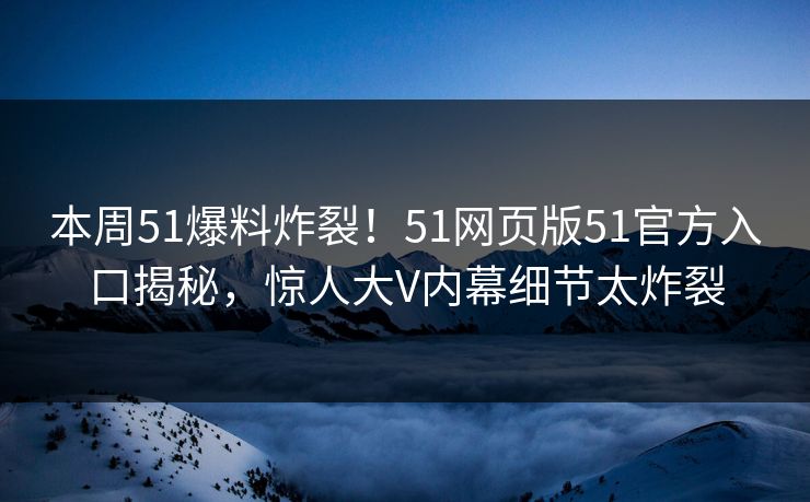 本周51爆料炸裂！51网页版51官方入口揭秘，惊人大V内幕细节太炸裂