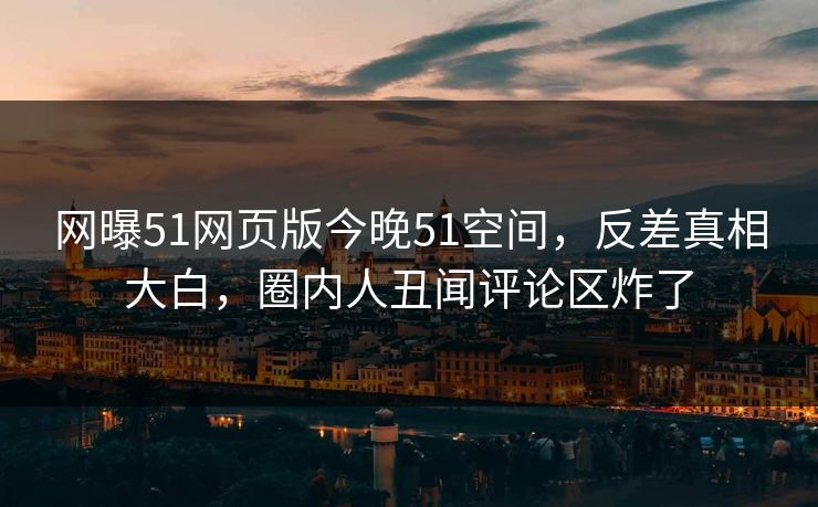 网曝51网页版今晚51空间，反差真相大白，圈内人丑闻评论区炸了