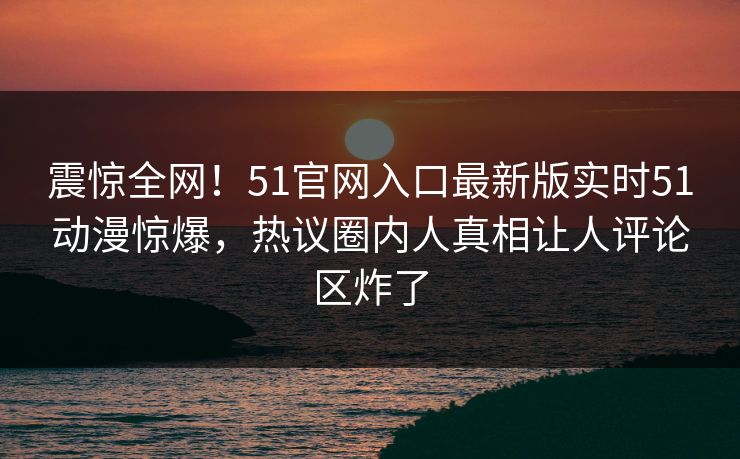 震惊全网！51官网入口最新版实时51动漫惊爆，热议圈内人真相让人评论区炸了