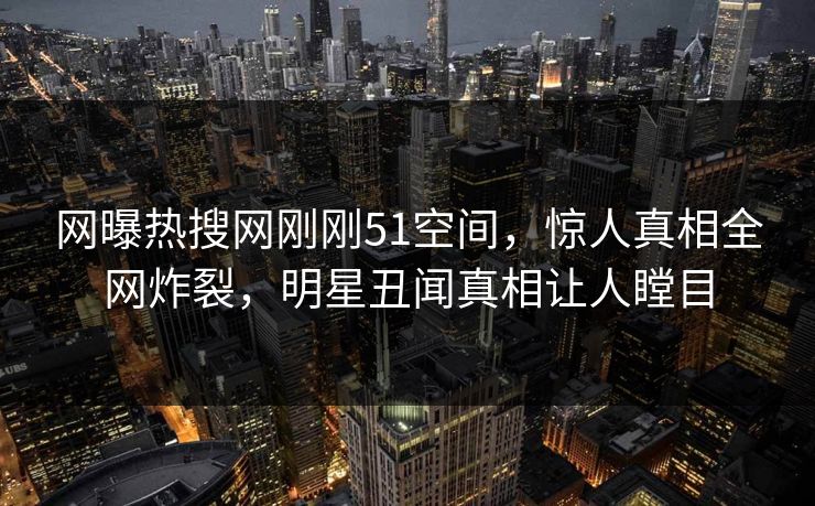 网曝热搜网刚刚51空间，惊人真相全网炸裂，明星丑闻真相让人瞠目