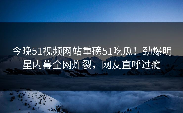 今晚51视频网站重磅51吃瓜！劲爆明星内幕全网炸裂，网友直呼过瘾