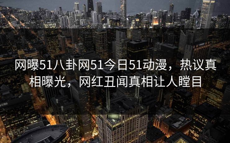 网曝51八卦网51今日51动漫，热议真相曝光，网红丑闻真相让人瞠目
