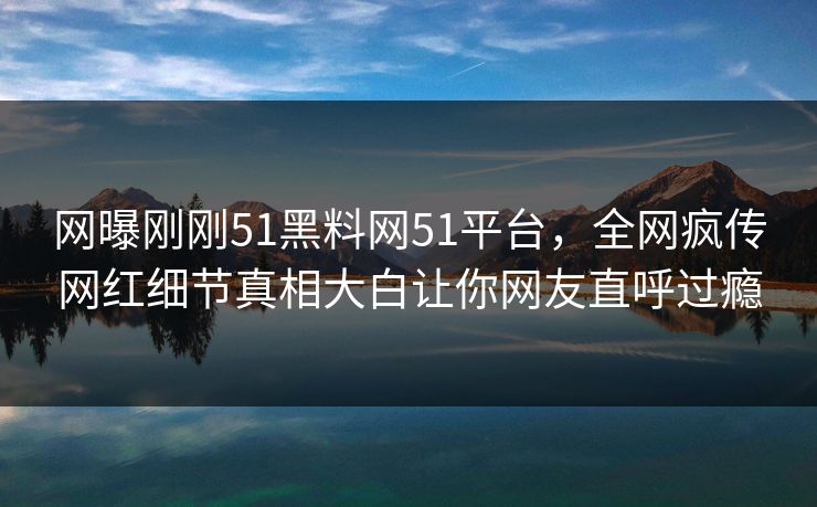 网曝刚刚51黑料网51平台，全网疯传网红细节真相大白让你网友直呼过瘾