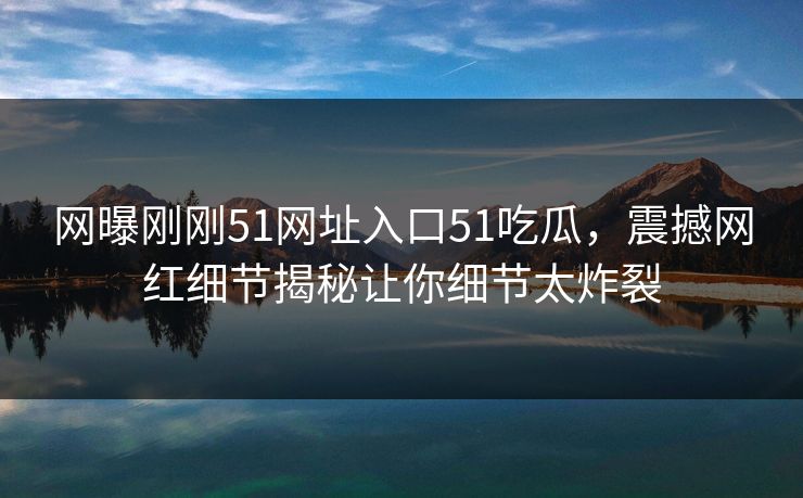网曝刚刚51网址入口51吃瓜，震撼网红细节揭秘让你细节太炸裂