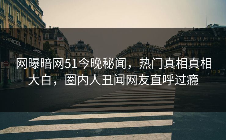 网曝暗网51今晚秘闻，热门真相真相大白，圈内人丑闻网友直呼过瘾