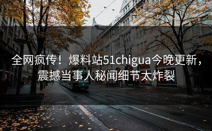 全网疯传！爆料站51chigua今晚更新，震撼当事人秘闻细节太炸裂
