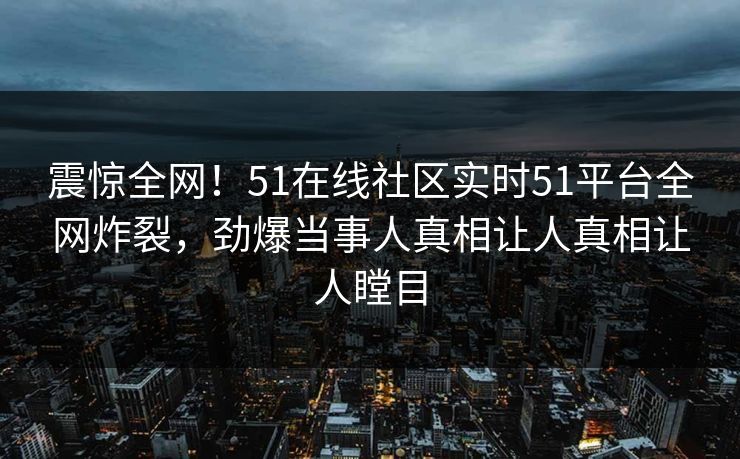 震惊全网！51在线社区实时51平台全网炸裂，劲爆当事人真相让人真相让人瞠目
