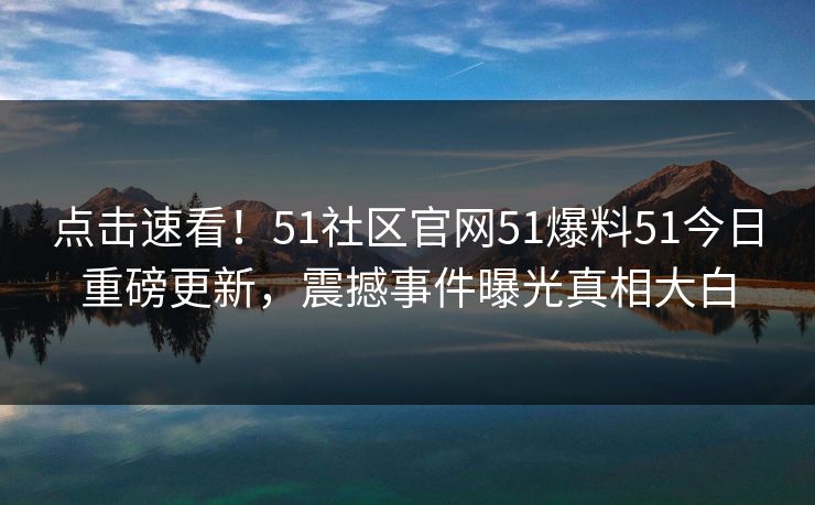 点击速看！51社区官网51爆料51今日重磅更新，震撼事件曝光真相大白