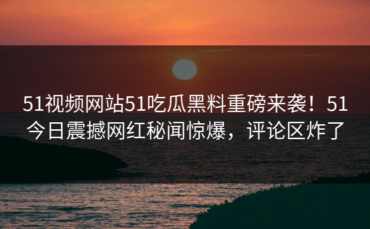 51视频网站51吃瓜黑料重磅来袭！51今日震撼网红秘闻惊爆，评论区炸了