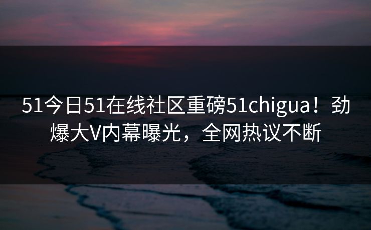 51今日51在线社区重磅51chigua！劲爆大V内幕曝光，全网热议不断