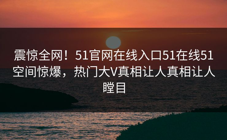 震惊全网！51官网在线入口51在线51空间惊爆，热门大V真相让人真相让人瞠目