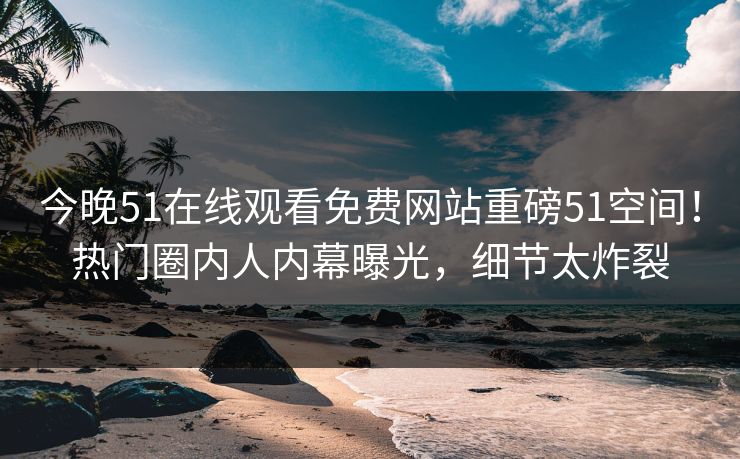 今晚51在线观看免费网站重磅51空间！热门圈内人内幕曝光，细节太炸裂