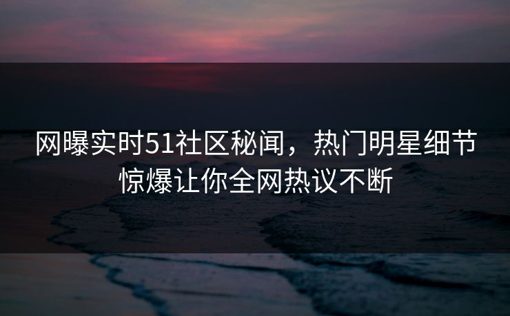 网曝实时51社区秘闻，热门明星细节惊爆让你全网热议不断