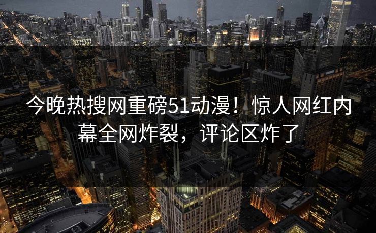 今晚热搜网重磅51动漫！惊人网红内幕全网炸裂，评论区炸了