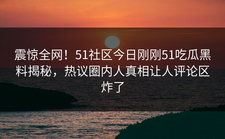 震惊全网！51社区今日刚刚51吃瓜黑料揭秘，热议圈内人真相让人评论区炸了