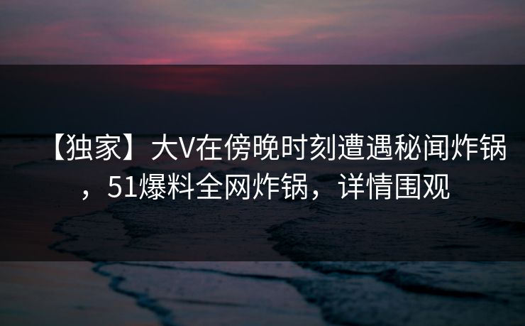 【独家】大V在傍晚时刻遭遇秘闻炸锅，51爆料全网炸锅，详情围观